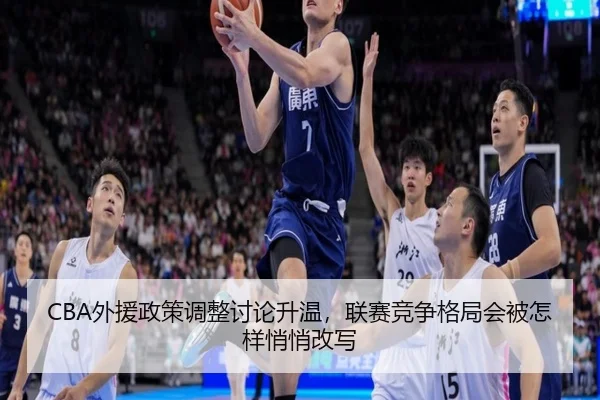 CBA外援政策调整讨论升温，联赛竞争格局会被怎样悄悄改写